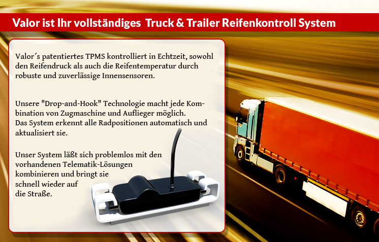 Valor’s patented TPMS solution monitors both your tire pressure and tire temperature IN REAL-TIME through our robust and reliable internally- mounted sensors.

Using our true “Drop-and-Hook” technology to manage your fleet allows you to hook-up any truck with any trailer as the system automatically pairs and reads all wheel positions and updates the system.

And, our system integrates seamlessly with your existing Telematics solution provider ... getting you on the road quickly and safely!